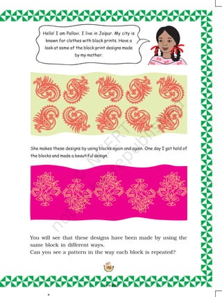 145
She makes these designs by using blocks again and again. One day I got hold of
the blocks and made a beautiful design.
You will see that these designs have been made by using the
same block in different ways.
Can you see a pattern in the way each block is repeated?
.
Hello! I am Pallavi. I live in Jaipur. My city is
known for clothes with block prints. Have a
look at some of the block print designs made
by my mother.
2019-2020
 