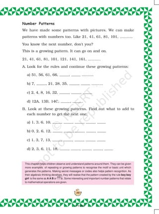 149
Number Patterns
We have made some patterns with pictures. We can make
patterns with numbers too. Like 21, 41, 61, 81, 101, ...........
You know the next number, don't you?
This is a growing pattern. It can go on and on.
21, 41, 61, 81, 101, 121, 141, 161, ...........
A. Look for the rules and continue these growing patterns:
a) 51, 56, 61, 66, , ..........
b) 7, , 21, 28, 35, , ..........
c) 2, 4, 8, 16, 32, , ,
d) 12A, 13B, 14C, , .
B. Look at these growing patterns. Find out what to add to
each number to get the next one:
a) 1, 3, 6, 10, , , , ,
b) 0, 2, 6, 12, , , , ,
c) 1, 3, 7, 13, , , , ,
d) 2, 3, 6, 11, 18, , , , ,
This chapter helps children observe and understand patterns around them. They can be given
more examples of repeating or growing patterns to recognise the motif or basic unit which
generates the patterns. Making secret messages or codes also helps pattern recognition. As
their algebraic thinking develops, they will realise that the pattern created by the rule boy boy
girl is the same as A A B or ↑↑↓↑↑↓↑↑↓↑↑↓↑↑↓. Some interesting and important number patterns that relate
to mathematical operations are given.
2019-2020
 