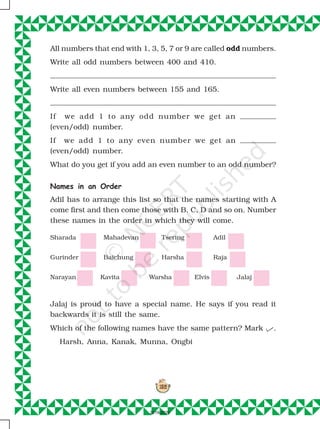 152
152
All numbers that end with 1, 3, 5, 7 or 9 are called odd numbers.
Write all odd numbers between 400 and 410.
Write all even numbers between 155 and 165.
If we add 1 to any odd number we get an
(even/odd) number.
If we add 1 to any even number we get an
(even/odd) number.
What do you get if you add an even number to an odd number?
Names in an Order
Adil has to arrange this list so that the names starting with A
come first and then come those with B, C, D and so on. Number
these names in the order in which they will come.
Jalaj is proud to have a special name. He says if you read it
backwards it is still the same.
Which of the following names have the same pattern? Mark .
Harsh, Anna, Kanak, Munna, Ongbi
Sharada Mahadevan Tsering Adil
Gurinder Baichung Harsha Raja
Narayan Kavita Warsha Elvis Jalaj
2019-2020
 