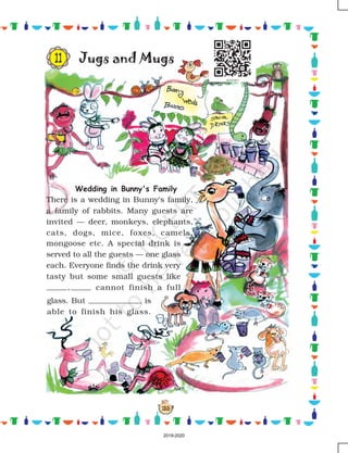 153
Jugs and Mugs
Wedding in Bunny's Family
There is a wedding in Bunny's family,
a family of rabbits. Many guests are
invited — deer, monkeys, elephants,
cats, dogs, mice, foxes, camels,
mongoose etc. A special drink is
served to all the guests — one glass
each. Everyone finds the drink very
tasty but some small guests like
, cannot finish a full
glass. But is
able to finish his glass.
11
2019-2020
 