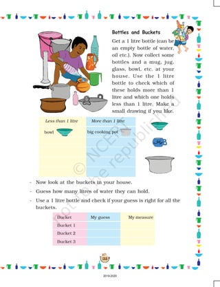 155
Bottles and Buckets
Get a 1 litre bottle (can be
an empty bottle of water,
oil etc.). Now collect some
bottles and a mug, jug,
glass, bowl, etc. at your
house. Use the 1 litre
bottle to check which of
these holds more than 1
litre and which one holds
less than 1 litre. Make a
small drawing if you like.
- Now look at the buckets in your house.
- Guess how many litres of water they can hold.
- Use a 1 litre bottle and check if your guess is right for all the
buckets.
bowl big cooking pot
Less than 1 litre More than 1 litre
Bucket My guess My measure
Bucket 1
Bucket 2
Bucket 3
2019-2020
 