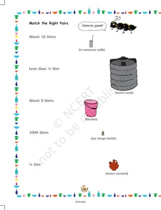 156
Match the Right Pairs
About 12 litres
Less than ½ litre
About 5 litres
1000 litres
½ litre
Come on, guess!
(bucket)
(eye drops bottle)
(water suraahi)
(to measure milk)
(water tank)
2019-2020
 