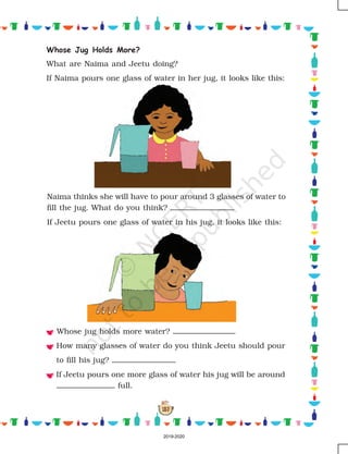 157
Whose Jug Holds More?
What are Naima and Jeetu doing?
If Naima pours one glass of water in her jug, it looks like this:
Naima thinks she will have to pour around 3 glasses of water to
fill the jug. What do you think?
If Jeetu pours one glass of water in his jug, it looks like this:
Whose jug holds more water?
How many glasses of water do you think Jeetu should pour
to fill his jug?
If Jeetu pours one more glass of water his jug will be around
full.
2019-2020
 