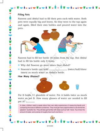 158
A B
Naseem had to fill her bottle 16 times from the tap. But Abdul
had to fill his bottle only 8 times.
C Why did Naseem go more times than Abdul?
C Naseem's bottle can hold (twice/half/three
times) as much water as Abdul's bottle.
How Many Glasses?
Pot B holds 11 glassfuls of water. Pot A holds twice as much
water as pot B. How many glasses of water are needed to fill
pot A?
Filling Pots
Naseem and Abdul had to fill their pots each with water. Both
pots were equally big and heavy. So they went to the tap again
and again, filled their own bottles and poured water into the
pots.
In class, children need to speak about their own daily experiences of measuring liquids and
comparing the sizes of different containers. They must get many opportunities to use words like
'glassful', 'bucketful' etc. They will also get familiar with ideas such as 'half', 'twice', 'four times' the
amount of water, and a sense of roughly how much one litre is.
2019-2020
 