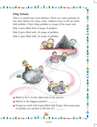 159
Mark A, B, C on the right hole in the picture.
Which is the biggest pothole?
If jugs are used, hole A gets filled with 5 jugs. How many jugs
of pebbles are needed to fill hole B?
Filling Potholes
This is a small town near Kohima. There are some potholes in
the road. Before the rains come, children want to fill the holes
with pebbles. They bring pebbles in mugs of the same size.
Hole A gets filled with 9 mugs of pebbles.
Hole B gets filled with 18 mugs of pebbles.
Hole C gets filled with 12 mugs of pebbles.
2019-2020
 