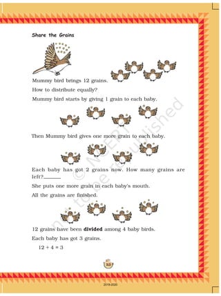 163
Share the Grains
Each baby has got 2 grains now. How many grains are
left?
She puts one more grain in each baby’s mouth.
All the grains are finished.
Then Mummy bird gives one more grain to each baby.
Mummy bird brings 12 grains.
How to distribute equally?
Mummy bird starts by giving 1 grain to each baby.
12 grains have been divided among 4 baby birds.
Each baby has got 3 grains.
12 ÷ 4 = 3
2019-2020
 