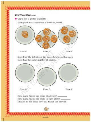 164
Try These Now.......
N Gopu has 3 plates of jalebis.
Each plate has a different number of jalebis.
Now draw the jalebis on the plates below, so that each
plate has the same number of jalebis.
Plate A Plate B Plate C
How many jalebis are there altogether?
How many jalebis are there in each plate?
Discuss in the class how you found the answer.
Plate A Plate B Plate C
2019-2020
 