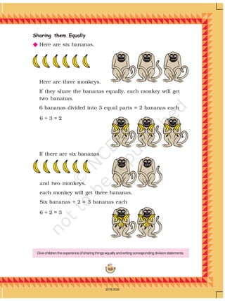 165
Sharing them Equally
N Here are six bananas.
Here are three monkeys.
If they share the bananas equally, each monkey will get
two bananas.
6 bananas divided into 3 equal parts = 2 bananas each
If there are six bananas
6 ÷ 3 = 2
6 ÷ 2 = 3
and two monkeys,
each monkey will get three bananas.
Six bananas ÷ 2 = 3 bananas each
Give children the experience of sharing things equally and writing corresponding division statements.
2019-2020
 