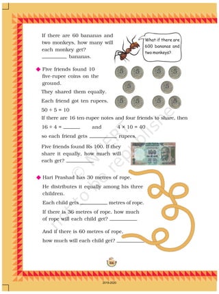 166
If there are 60 bananas and
two monkeys, how many will
each monkey get?
bananas.
N Five friends found 10
five-rupee coins on the
ground.
N Hari Prashad has 30 metres of rope.
He distributes it equally among his three
children.
Each child gets metres of rope.
If there is 36 metres of rope, how much
of rope will each child get?
And if there is 60 metres of rope,
how much will each child get?
Five friends found Rs 100. If they
share it equally, how much will
each get?
If there are 16 ten-rupee notes and four friends to share, then
16 ÷ 4 = and 4 × 10 = 40
so each friend gets rupees.
What if there are
600 bananas and
two monkeys?
They shared them equally.
Each friend got ten rupees.
50 ÷ 5 = 10
2019-2020
 