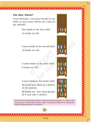 167
Five books in the first shelf.
15 books are left.
How Many Shelves?
5 more books in the second shelf.
10 books are left.
5 more books in the third shelf.
5 books are left.
5 more books in the fourth shelf.
20 books have filled up 4 shelves
of the almirah.
20 books put into equal groups
of 5 each take 4 shelves.
I have 20 books. I can keep 5 books in one
shelf, so how many shelves do I need in
my almirah?
On this and the following page, division is done by making equal groups. For instance, here
equal groups of 5 books each have been made. This process is different from sharing them
equally (by distributing them into 4 shelves).
2019-2020
 