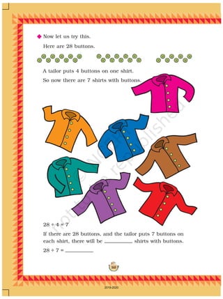 168
N Now let us try this.
28 ÷ 4 = 7
If there are 28 buttons, and the tailor puts 7 buttons on
each shirt, there will be shirts with buttons.
28 ÷ 7 =
Here are 28 buttons.
A tailor puts 4 buttons on one shirt.
So now there are 7 shirts with buttons.
2019-2020
 