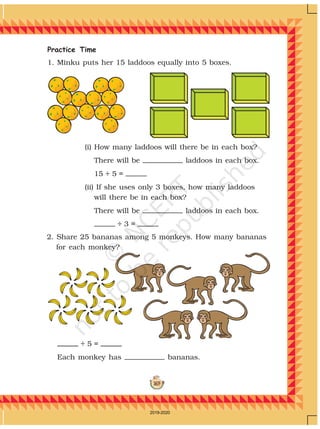 169
Practice Time
1. Minku puts her 15 laddoos equally into 5 boxes.
(i) How many laddoos will there be in each box?
There will be laddoos in each box.
15 ÷ 5 =
(ii) If she uses only 3 boxes, how many laddoos
will there be in each box?
There will be laddoos in each box.
÷ 3 =
÷ 5 =
Each monkey has bananas.
2. Share 25 bananas among 5 monkeys. How many bananas
for each monkey?
2019-2020
 