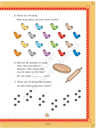 171
7. These are 24 footmarks of goats.
So how many goats were there?
5. There are 18 socks.
How many girls can wear these socks?
6. Raj has 36 minutes to make
rotis. One roti takes 3
minutes. How many rotis
can he make in this time?
He can make rotis.
2019-2020
 