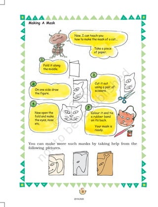 12
Making A Mask
You can make more such masks by taking help from the
following pictures.
1
2
3
4
5
Now, I can teach you
how to make the mask of a cat...
Take a piece
of paper.
Fold it along
the middle.
Cut it out
using a pair of
scissors.On one side draw
the figure.
Now open the
fold and make
the eyes, nose
etc.
Colour it and tie
a rubber band
on its back.
Your mask is
ready.
2019-2020
 