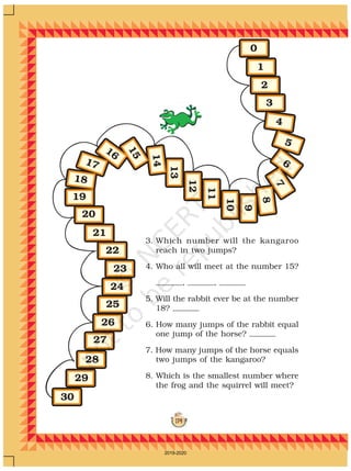 174
1
0
2
3
19
20
21
22
23
24
25
26
27
28
29
30
9
10
11
12
13
14
15
16
17
18
4
5
6
7
8
3. Which number will the kangaroo
reach in two jumps?
4. Who all will meet at the number 15?
, ,
5. Will the rabbit ever be at the number
18?
6. How many jumps of the rabbit equal
one jump of the horse?
7. How many jumps of the horse equals
two jumps of the kangaroo?
8. Which is the smallest number where
the frog and the squirrel will meet?
2019-2020
 