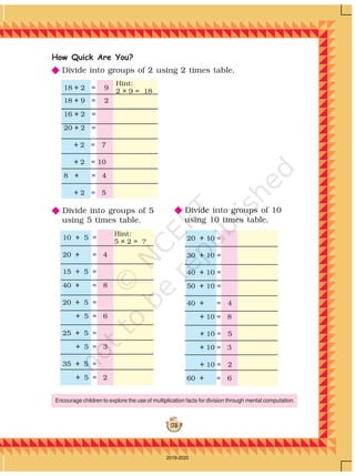 175
18 ÷ 2 = 9
18 ÷ 9 = 2
16 ÷ 2 =
20 ÷ 2 =
÷ 2 = 7
÷ 2 = 10
8 ÷ = 4
÷ 2 = 5
Hint:
2 × 9 = 18
Hint:
5 × 2 = ? 20 ÷ 10 =
30 ÷ 10 =
40 ÷ 10 =
50 ÷ 10 =
40 ÷ = 4
÷ 10 = 8
÷ 10 = 5
÷ 10 = 3
÷ 10 = 2
60 ÷ = 6
10 ÷ 5 =
20 ÷ = 4
15 ÷ 5 =
40 ÷ = 8
20 ÷ 5 =
÷ 5 = 6
25 ÷ 5 =
÷ 5 = 3
35 ÷ 5 =
÷ 5 = 2
How Quick Are You?
NNNNN Divide into groups of 10
using 10 times table.
NNNNN Divide into groups of 2 using 2 times table.
NNNNN Divide into groups of 5
using 5 times table.
Encourage children to explore the use of multiplication facts for division through mental computation.
2019-2020
 