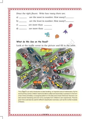 178
Draw the right flower. Write how many there are.
a) are the most in number. How many? .
b) are the least in number. How many? .
c) are more than
d) are more than
This chapter is an early introduction to data handling, an important area of mathematics. By the
end of primary school, children need to be able to collect and record data, to present it in the form
of bar charts and tables, to recognise patterns in the data and to draw inferences.Teachers can
take several interesting and even funny examples from chilldren's own experiences. Pictures
given here could also be used for different classification exercises, such as the number of petals
of flowers.
What do We See on the Road?
Look at the traffic scene in the picture and fill in the table.
2019-2020
 