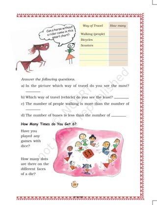 179
Can a horse without
a rider come in this
smart chart?
Answer the following questions.
a) In the picture which way of travel do you see the most?
b) Which way of travel (vehicle) do you see the least?
c) The number of people walking is more than the number of
d) The number of buses is less than the number of
How Many Times do You Get 6?
How manyWay of Travel
Walking (people)
Bicycles
Scooters
Have you
played any
games with
dice?
How many dots
are there on the
different faces
of a die?
2019-2020
 