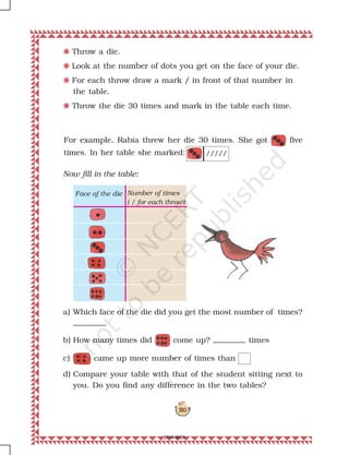 180
F Throw a die.
F Look at the number of dots you get on the face of your die.
F For each throw draw a mark / in front of that number in
the table.
F Throw the die 30 times and mark in the table each time.
For example, Rabia threw her die 30 times. She got five
times. In her table she marked:
a) Which face of the die did you get the most number of times?
b) How many times did come up? times
c) came up more number of times than
d) Compare your table with that of the student sitting next to
you. Do you find any difference in the two tables?
Now fill in the table:
/////
Number of times
( / for each throw)
Face of the die
2019-2020
 