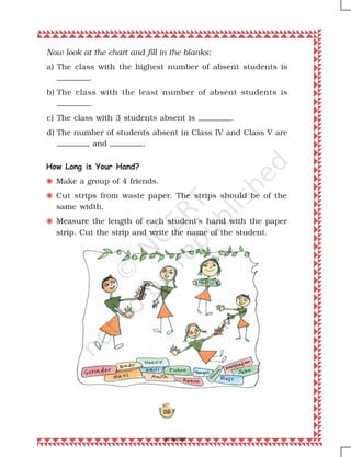 185
Now look at the chart and fill in the blanks:
a) The class with the highest number of absent students is
.
b) The class with the least number of absent students is
.
c) The class with 3 students absent is .
d) The number of students absent in Class IV and Class V are
and .
How Long is Your Hand?
F Make a group of 4 friends.
F Cut strips from waste paper. The strips should be of the
same width.
F Measure the length of each student's hand with the paper
strip. Cut the strip and write the name of the student.
2019-2020
 