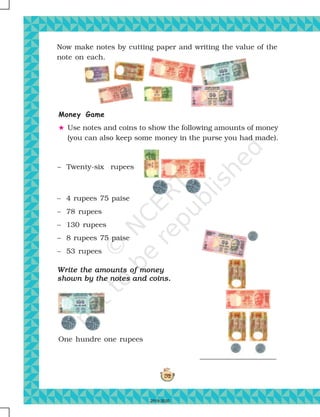 192
Write the amounts of moneyWrite the amounts of moneyWrite the amounts of moneyWrite the amounts of moneyWrite the amounts of money
shown by the notes and coins.shown by the notes and coins.shown by the notes and coins.shown by the notes and coins.shown by the notes and coins.
One hundre one rupees
Now make notes by cutting paper and writing the value of the
note on each.
Money Game
# Use notes and coins to show the following amounts of money
(you can also keep some money in the purse you had made).
– Twenty-six rupees
– 4 rupees 75 paise
– 78 rupees
– 130 rupees
– 8 rupees 75 paise
– 53 rupees
2019-2020
 