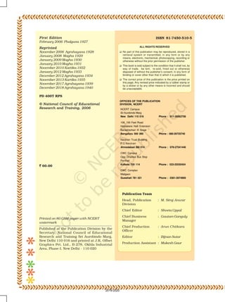 ISBN 81-7450-510-5
ALL RIGHTS RESERVED
No part of this publication may be reproduced, stored in a
retrieval system or transmitted, in any form or by any
means, electronic, mechanical, photocopying, recording or
otherwise without the prior permission of the publisher.
This book is sold subject to the condition that it shall not, by
way of trade, be lent, re-sold, hired out or otherwise
disposed of without the publisher’s consent, in any form of
binding or cover other than that in which it is published.
The correct price of this publication is the price printed on
this page, Any revised price indicated by a rubber stamp or
by a sticker or by any other means is incorrect and should
be unacceptable.
Publication Team
Head, Publication : M. Siraj Anwar
Division
Chief Editor : Shveta Uppal
Chief Business : Gautam Ganguly
Manager
Chief Production : Arun Chitkara
Officer
Editor : Bijnan Sutar
Production Assistant : Mukesh Gaur
First EditionFirst EditionFirst EditionFirst EditionFirst Edition
February 2006 Phalguna 1927
ReprintedReprintedReprintedReprintedReprinted
November 2006 Agrahayana 1928
January 2008 Magha 1929
January 2009 Magha 1930
January 2010 Magha 1931
November 2010 Kartika 1932
January 2012 Magha 1933
December 2012 Agrahayana 1934
November 2013 Kartika 1935
November 2017 Agrahayana 1939
December 2018 Agrahayana 1940
PD 400T RPS
© National Council of Educational© National Council of Educational© National Council of Educational© National Council of Educational© National Council of Educational
Research and Training, 2006Research and Training, 2006Research and Training, 2006Research and Training, 2006Research and Training, 2006
````` 60.00
OFFICES OF THE PUBLICATION
DIVISION, NCERT
NCERT Campus
Sri Aurobindo Marg
New Delhi 110 016 Phone : 011-26562708
108, 100 Feet Road
Hosdakere Halli Extension
Banashankari III Stage
Bangaluru 560 085 Phone : 080-26725740
Navjivan Trust Building
P.O.Navjivan
Ahmedabad 380 014 Phone : 079-27541446
CWC Campus
Opp. Dhankal Bus Stop
Panihati
Kolkata 700 114 Phone : 033-25530454
CWC Complex
Maligaon
Guwahati 781 021 Phone : 0361-2674869
Printed on 80 GSM paper with NCERT
watermark
Published at the Publication Division by the
Secretary, National Council of Educational
Research and Training Sri Aurobindo Marg,
New Delhi 110 016 and printed at J.K. Offset
Graphics Pvt. Ltd., B-278, Okhla Industrial
Area, Phase-I, New Delhi - 110 020
2019-2020
 