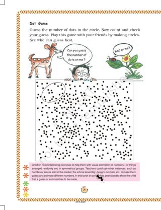 14
Can you guess
the number of
dots on me ?
And on me?
Dot Game
Guess the number of dots in the circle. Now count and check
your guess. Play this game with your friends by making circles.
See who can guess best.
Children need interesting exercises to help them with visual estimation of numbers – of things
arranged randomly and in symmetrical groups. Teachers could use other instances, such as
bundles of leaves sold in the market, the school assembly, designs on mats, etc. to make them
guess and estimate different numbers. In this book an ant has been used to show the child
that a guess or estimate has to be made.
2019-2020
 