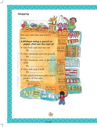 194
Shopping
You can visit this self-service
store.
A.Without using a pencil or
paper, find out the cost of:
F One ball and one toy car
Rs
F One notebook and two pencils
Rs
F Two bananas and a glass of
milk
Rs
F One doll and a ball
Rs
F One glass of lemon juice and a
packet of biscuits
Rs
2019-2020
 