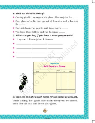 195
Self Service Store
Cash Memo
Item
Rate
per Item
Paise
Total
Rs
B. Find out the total cost of:
F One toy giraffe, one copy and a glass of lemon juice Rs
F One glass of milk, one packet of biscuits and a banana
Rs
F One notebook, two pencils and two erasers
F Two tops, three toffees and two bananas
C. What can you buy if you have a twenty-rupee note?
F 1 toy car, 1 lemon juice, 1 banana
F , ,
F , ,
F , ,
F , ,
D. You need to make a cash memo for the things you bought.
Before adding, first guess how much money will be needed.
Then find the total and check your guess.
2019-2020
 