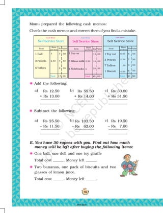 196
Monu prepared the following cash memos:
Check the cash memos and correct them if you find a mistake.
a)
F Add the following:
F Subtract the following:
E. You have 30 rupees with you. Find out how much
money will be left after buying the following items:
F One ball, one doll and one toy giraffe
Total cost . Money left .
F Two bananas, one pack of biscuits and two
glasses of lemon juice.
Total cost . Money left .
a)
Rs 12.50
+ Rs 13.00
Rs 25.50
– Rs 11.50
c)
c)
Rs 30.00
+ Rs 31.50
Rs 19.50
– Rs 7.00
b) Rs 55.50
+ Rs 14.00
b) Rs 103.50
– Rs 62.00
Self Service Store
Cash Memo
Item
Rate
per Item
Paise
Total
Rs
1 Ball
3 Pencils
5 Toffees
7
2.50
7
7
2
00
50
50
17 00
Self Service Store
Cash Memo
Item
Rate
per Item
Paise
Total
Rs
1 Toy car
3 Pencils
7 Toffees
1 Biscuit
6.50
2.50
.50
4.50
6
7
3
4
50
50
50
50
21 50
Self Service Store
Cash Memo
Item
Rate
per Item
Paise
Total
Rs
1 Toy car
3 Glass milk
4 Notebooks
3.50
5
15
10
20
00
00
50
45 00
2019-2020
 