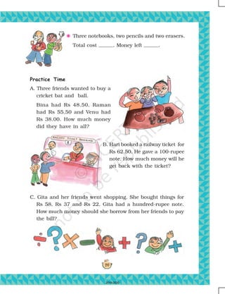 197
F Three notebooks, two pencils and two erasers.
Total cost . Money left .
Practice Time
A. Three friends wanted to buy a
cricket bat and ball.
Bina had Rs 48.50, Raman
had Rs 55.50 and Venu had
Rs 38.00. How much money
did they have in all?
B. Hari booked a railway ticket for
Rs 62.50. He gave a 100-rupee
note. How much money will he
get back with the ticket?
C. Gita and her friends went shopping. She bought things for
Rs 58, Rs 37 and Rs 22. Gita had a hundred-rupee note.
How much money should she borrow from her friends to pay
the bill?
2019-2020
 