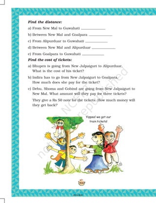 200
Yippee! we got our
train tickets!
Find the distance:
a) From New Mal to Guwahati
b) Between New Mal and Goalpara
c) From Alipurduar to Guwahati
d) Between New Mal and Alipurduar
e) From Goalpara to Guwahati
Find the cost of tickets:
a) Bhupen is going from New Jalpaiguri to Alipurduar.
What is the cost of his ticket?
b) Indira has to go from New Jalpaiguri to Goalpara.
How much does she pay for the ticket?
c) Debu, Shoma and Gobind are going from New Jalpaiguri to
New Mal. What amount will they pay for three tickets?
They give a Rs 50 note for the tickets. How much money will
they get back?
2019-2020
 