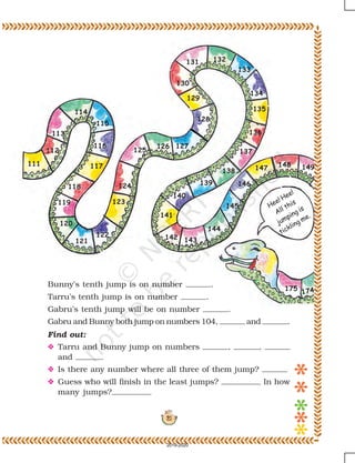 21
Hee! Hee!
All this
jumping is
tickling me.
111
112
113
114
115
116
117
118
119
120
121
122
123
124
125
126 127
128
129
130
131 132
133
134
135
136
137
138
139
140
141
142 143
144
145
146
147 148 149
Bunny’s tenth jump is on number .
Tarru’s tenth jump is on number .
Gabru’s tenth jump will be on number .
Gabru and Bunny both jump on numbers 104, and .
Find out:
O Tarru and Bunny jump on numbers , ,
and .
O Is there any number where all three of them jump?
O Guess who will finish in the least jumps? In how
many jumps?
175
174
2019-2020
 