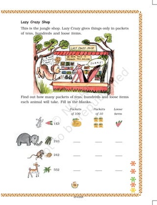 23
Lazy Crazy Shop
This is the jungle shop. Lazy Crazy gives things only in packets
of tens, hundreds and loose items.
Find out how many packets of tens, hundreds and loose items
each animal will take. Fill in the blanks.
Loose
items
Packets
of 10
Packets
of 100
143
210
242
552
2019-2020
 