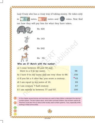 24
Lazy Crazy also has a crazy way of taking money. He takes only
in notes, notes and coins. Now find
out how they will pay him for what they have taken.
Rs 420
Rs 143
Rs 242
Rs 55
Who am I? Match with the number.
a) I come between 40 and 50 and
there is a 5 in my name. 96
b) I have 9 in my name and am very close to 90. 150
c) If you hit a 4 after me, you score a century. 45
d) I am equal to ten notes of 10. 89
e) I am century + half century 87
f) I am exactly in between 77 and 97. 100
In this chapter several stories and exercises are used to help children understand the decimal
number system. The term 'place value', which often confuses children, has not been used at all.
Teachers could also find out about other locally used number systems, if any, especially while
working in tribal communities.
2019-2020
 
