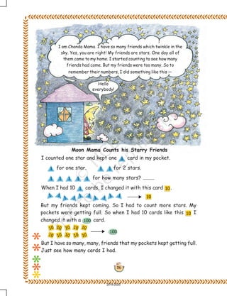 26
I am Chanda Mama. I have so many friends which twinkle in the
sky. Yes, you are right! My friends are stars. One day all of
them came to my home. I started counting to see how many
friends had come. But my friends were too many. So to
remember their numbers, I did something like this —
Hello
everybody!
I counted one star and kept one card in my pocket.
for one star. for 2 stars.
for how many stars?
When I had 10 cards, I changed it with this card .
But my friends kept coming. So I had to count more stars. My
pockets were getting full. So when I had 10 cards like this I
changed it with a card.
Moon Mama Counts his Starry Friends
But I have so many, many, friends that my pockets kept getting full.
Just see how many cards I had.
2019-2020
 