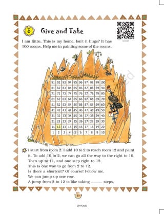29
Give and Take
I start from room 2. I add 10 to 2 to reach room 12 and paint
it. To add 10 to 2, we can go all the way to the right to 10.
Then up to 11, and one step right to 12.
This is one way to go from 2 to 12.
Is there a shortcut? Of course! Follow me.
We can jump up one row.
A jump from 2 to 12 is like taking steps.
3
I am Kittu. This is my home. Isn't it huge? It has
100 rooms. Help me in painting some of the rooms.
2019-2020
 