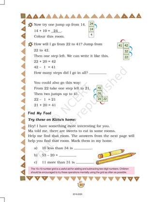30
Now try one jump up from 14.
14 + 10 = 24 .
Colour this room.
How will I go from 22 to 41? Jump from
22 to 42.
Then one step left. We can write it like this.
22 + 20 = 42
42 – 1 = 41
How many steps did I go in all?
You could also go this way:
From 22 take one step left to 21.
Then two jumps up to 41.
22 – 1 = 21
21 + 20 = 41
Find My Food
Try these on Kittu's home:
Hey! I have something more interesting for you.
Ma told me, there are sweets to eat in some rooms.
Help me find that room. The answers from the next page will
help you find that room. Mark them in my home.
a) 10 less than 34 is .
b) 53 – 20 =
c) 11 more than 31 is .
The 10×10 number grid is a useful aid for adding and subtracting two-digit numbers. Children
should be encouraged to try these operations mentally using the grid as often as possible.
2019-2020
 