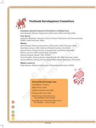 Textbook Development Committee
CHAIRPERSON, ADVISORY COMMITTEE FOR TEXTBOOKS AT THE PRIMARY LEVEL
Anita Rampal, Professor, Department of Education, Delhi University, Delhi
CHIEF ADVISOR
Amitabha Mukherjee, Director, Centre for Science Education and Communication
(CSEC), Delhi University, Delhi
MEMBERS
Anita Rampal, Professor, Department of Education, Delhi University, Delhi
Asha Kala, Lecturer, DEE, Institute of Home Economics, New Delhi
Asmita Varma, Primary Teacher, Navyug School, Lodhi Road, New Delhi
Bhavna, Lecturer, DEE, Gargi College, New Delhi
Dharam Parkash, Reader, CIET, NCERT
Preeti Chaddha, Primary Teacher, Basic School, CIE, Delhi University, Delhi
Suneeta Mishra, Primary Teacher, Nagar Palika School, Bapudham, New Delhi
MEMBER-COORDINATOR
Surja Kumari, Professor, Department of Elementary Education, NCERT
Illustrations and Design Team
Srivi Kalyan, Chennai
Anita Varma, Delhi
Taposhi Ghoshal, New Delhi
Vandana Bist, New Delhi
Rajiv Gautam, Street Survivors,
Murshidabad, West Bengal
Raja Mohanty, Industrial Design Centre
IIT, Mumbai — Cover Design
2019-2020
 