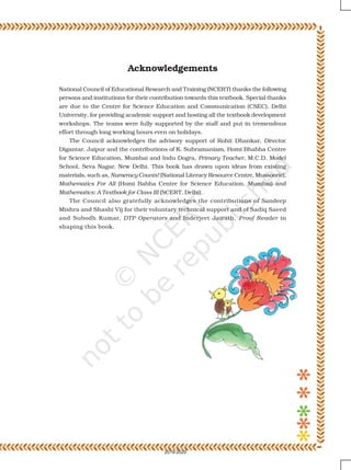 Acknowledgements
National Council of Educational Research and Training (NCERT) thanks the following
persons and institutions for their contribution towards this textbook. Special thanks
are due to the Centre for Science Education and Communication (CSEC), Delhi
University, for providing academic support and hosting all the textbook development
workshops. The teams were fully supported by the staff and put in tremendous
effort through long working hours even on holidays.
The Council acknowledges the advisory support of Rohit Dhankar, Director,
Digantar, Jaipur and the contributions of K. Subramaniam, Homi Bhabha Centre
for Science Education, Mumbai and Indu Dogra, Primary Teacher, M.C.D. Model
School, Seva Nagar, New Delhi. This book has drawn upon ideas from existing
materials, such as, Numeracy Counts! (National Literacy Resource Centre, Mussoorie),
Mathematics For All (Homi Babha Centre for Science Education, Mumbai) and
Mathematics: A Textbook for Class III (SCERT, Delhi).
The Council also gratefully acknowledges the contributions of Sandeep
Mishra and Shashi Vij for their voluntary technical support and of Sadiq Saeed
and Subodh Kumar, DTP Operators and Inderjeet Jairath, Proof Reader in
shaping this book.
2019-2020
 