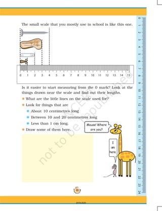 49
0123456789101113141516171819202112222324
The small scale that you mostly use in school is like this one.
Is it easier to start measuring from the 0 mark? Look at the
things drawn near the scale and find out their lengths.
F What are the little lines on the scale used for?
F Look for things that are
F About 10 centimetres long
F Between 10 and 20 centimetres long
F Less than 1 cm long.
F Draw some of them here.
Mouse! Where
are you?
I
am
here.
0 1 2 3 4 5 6 7 8 9 10 11 13 14 1512
2019-2020
 