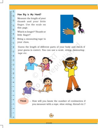 0123456789101113141516171819202112222324
50
How Big is My Hand?
Measure the length of your
thumb and your little
finger. Use the scale on
this page.
Which is longer? Thumb or
little finger?
Bring a measuring-tape to
your class.
Guess the length of different parts of your body and check if
your guess is correct. You can use a scale, string, measuring-
tape etc.
Think – How will you know the number of centimetres if
you measure with a rope, shoe-string, thread etc.?
0 1 2 3 4 5 6 7 8 9 10 11 13 14 1512
2019-2020
 