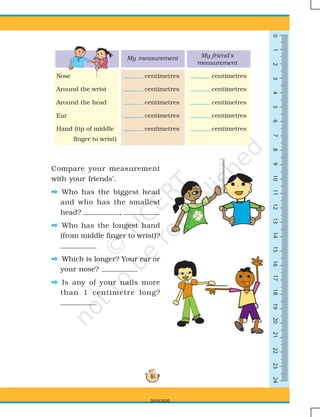 51
0123456789101113141516171819202112222324
Compare your measurement
with your friends'.
 Who has the biggest head
and who has the smallest
head? ,
 Who has the longest hand
(from middle finger to wrist)?
 Which is longer? Your ear or
your nose?
 Is any of your nails more
than 1 centimetre long?
Nose centimetres centimetres
Around the wrist centimetres centimetres
Around the head centimetres centimetres
Ear centimetres centimetres
Hand (tip of middle centimetres centimetres
finger to wrist)
My measurement My friend's
measurement
0123456789101113141512
0 1 2 3 4 5 6 7 8 9 10 11 13 14 1512
2019-2020
 