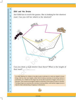 0123456789101113141516171819202112222324
52
Gibli and the Grains
Ant Gibli has to reach the grains. She is looking for the shortest
road. Can you tell her which is the shortest?
Can you draw a road shorter than these? What is the length of
that road?
It is more important for children to be able to get an estimate of a metre as related to known
things, such as, their own heights, rather than do tedious exercises of converting metres to
centimetres, etc. Children at this stage may not be able to perceive of bigger units such as a
kilometre. They must be encouraged to speak of a kilometre in the context of a story or narrative.
The Map of Agra is an exercise with a narrative involving children, with familiar images (icons) to
help the initial understanding of mapping in 2 dimensions.
2019-2020
 