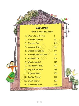 MATH-MAGICMATH-MAGICMATH-MAGICMATH-MAGICMATH-MAGIC
What is inside this book?
1. Where to Look From 1
2. Fun with Numbers 13
3. Give and Take 29
4. Long and Short 46
5. Shapes and Designs 60
6. Fun with Give and Take 76
7. Time Goes On....... 95
8. Who is Heavier? 113
9. How Many Times? 122
10. Play with Patterns 144
11. Jugs and Mugs 153
12. Can We Share? 160
13. Smart Charts! 177
14. Rupees and Paise 190
2019-2020
 