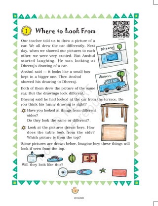 1
Where to Look From
Have you looked at things from different
sides?
Do they look the same or different?
Look at the pictures drawn here. How
does the table look from the side?
Which picture is from the top?
Will they look like this?
Some pictures are drawn below. Imagine how these things will
look if seen from the top.
Our teacher told us to draw a picture of a
car. We all drew the car differently. Next
day, when we showed our pictures to each
other, we were very excited. But Anshul
started laughing. He was looking at
Dheeraj's drawing of a car.
1
Anshul said — it looks like a small box
kept in a bigger one. Then Anshul
showed his drawing to Dheeraj.
Dheeraj said he had looked at the car from the terrace. Do
you think his funny drawing is right?
Both of them drew the picture of the same
car. But the drawings look different.
2019-2020
 