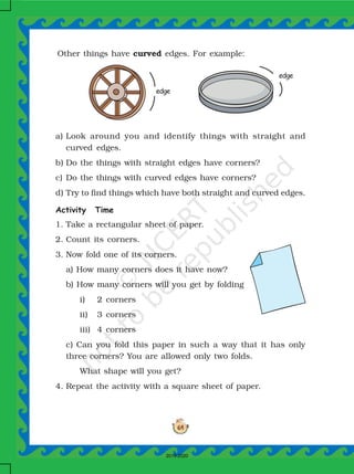 64
Other things have curved edges. For example:
a) Look around you and identify things with straight and
curved edges.
b) Do the things with straight edges have corners?
c) Do the things with curved edges have corners?
d) Try to find things which have both straight and curved edges.
Activity Time
1. Take a rectangular sheet of paper.
2. Count its corners.
3. Now fold one of its corners.
a) How many corners does it have now?
b) How many corners will you get by folding
i) 2 corners
ii) 3 corners
iii) 4 corners
c) Can you fold this paper in such a way that it has only
three corners? You are allowed only two folds.
What shape will you get?
4. Repeat the activity with a square sheet of paper.
edge
edge
2019-2020
 