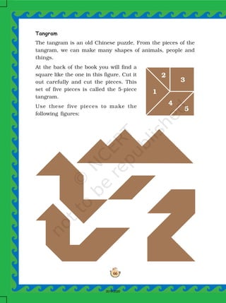 66
Tangram
The tangram is an old Chinese puzzle. From the pieces of the
tangram, we can make many shapes of animals, people and
things.
At the back of the book you will find a
square like the one in this figure. Cut it
out carefully and cut the pieces. This
set of five pieces is called the 5-piece
tangram.
Use these five pieces to make the
following figures:
1
2
3
4
5
2019-2020
 