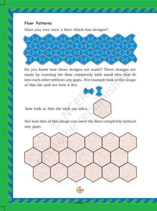 70
Floor Patterns
Have you ever seen a floor which has designs?
Do you know how these designs are made? These designs are
made by covering the floor completely with small tiles that fit
into each other without any gaps.. For example look at the shape
of this tile and see how it fits.
Now look at this tile with six sides.
See how tiles of this shape can cover the floor completely without
any gaps.
2019-2020
 
