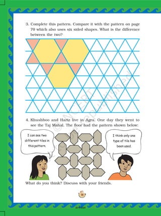 72
4. Khushboo and Hariz live in Agra. One day they went to
see the Taj Mahal. The floor had the pattern shown below:
What do you think? Discuss with your friends.
3. Complete this pattern. Compare it with the pattern on page
70 which also uses six sided shapes. What is the difference
between the two?
I can see two
different tiles in
this pattern.
I think only one
type of tile has
been used.
2019-2020
 